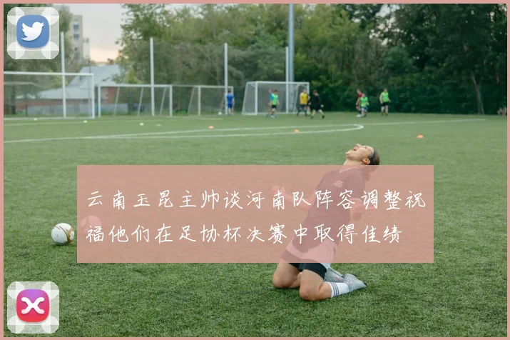 云南玉昆主帅谈河南队阵容调整祝福他们在足协杯决赛中取得佳绩