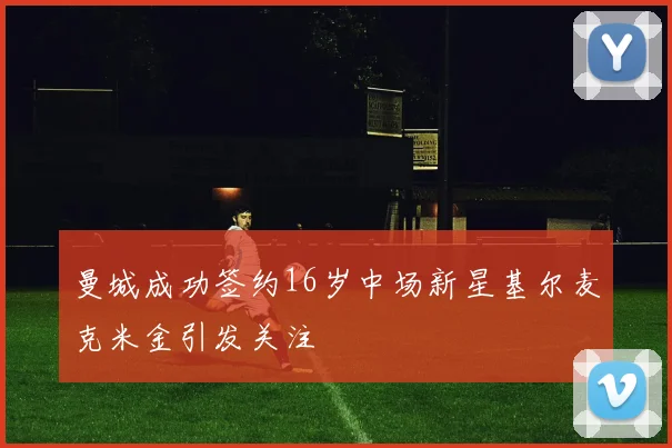 曼城成功签约16岁中场新星基尔麦克米金引发关注