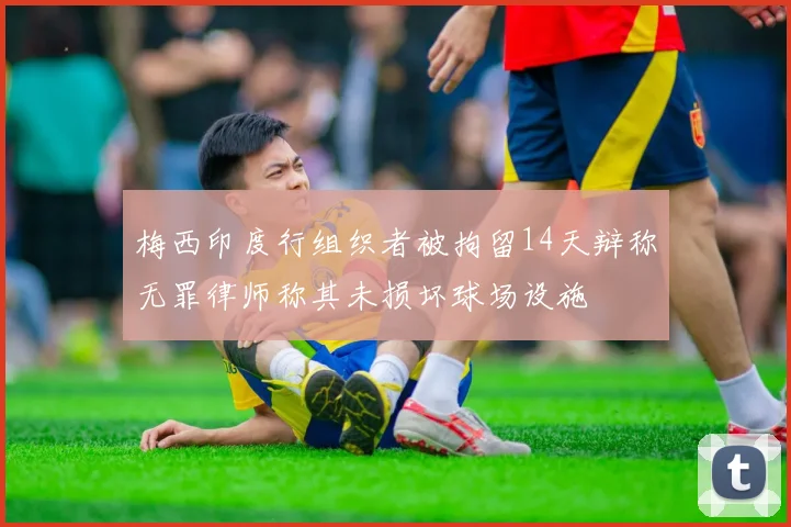 梅西印度行组织者被拘留14天辩称无罪律师称其未损坏球场设施