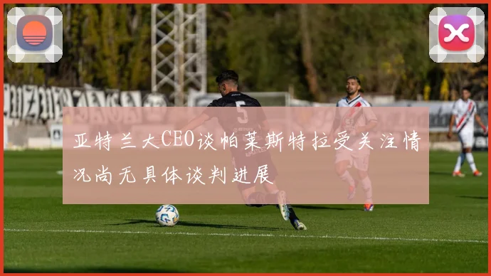 亚特兰大CEO谈帕莱斯特拉受关注情况尚无具体谈判进展