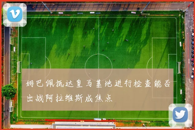 姆巴佩抵达皇马基地进行检查能否出战阿拉维斯成焦点