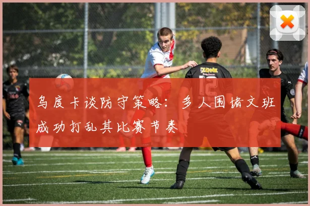 乌度卡谈防守策略：多人围堵文班成功打乱其比赛节奏