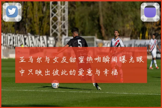亚马尔与女友甜蜜热吻瞬间曝光眼中只映出彼此的爱意与幸福