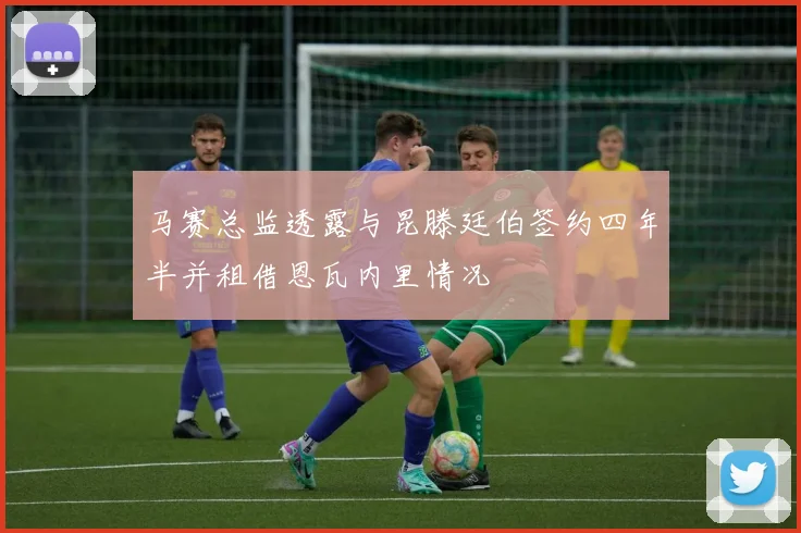 马赛总监透露与昆滕廷伯签约四年半并租借恩瓦内里情况