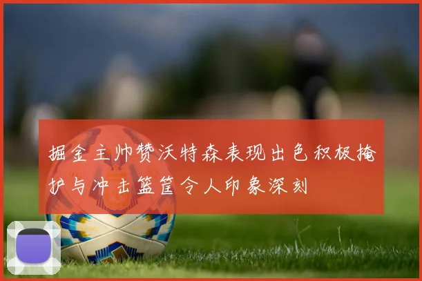 掘金主帅赞沃特森表现出色积极掩护与冲击篮筐令人印象深刻