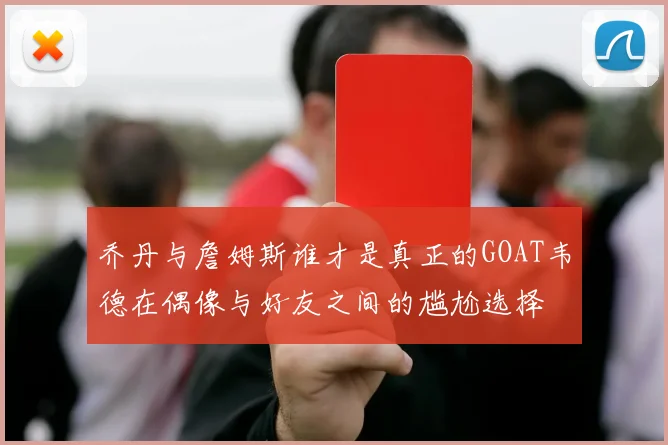 乔丹与詹姆斯谁才是真正的GOAT韦德在偶像与好友之间的尴尬选择