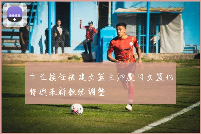 卞兰接任福建女篮主帅厦门女篮也将迎来新教练调整