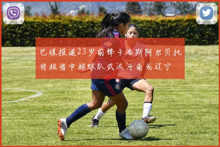 巴媒报道23岁前锋卡洛斯阿尔贝托将租借中超球队武汉河南或辽宁