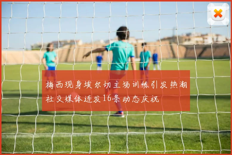 梅西现身埃尔切主场训练引发热潮社交媒体连发16条动态庆祝