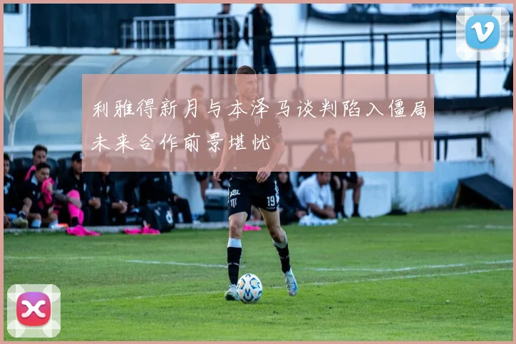 利雅得新月与本泽马谈判陷入僵局未来合作前景堪忧