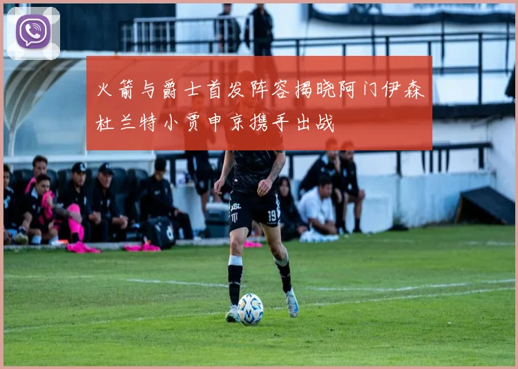 火箭与爵士首发阵容揭晓阿门伊森杜兰特小贾申京携手出战
