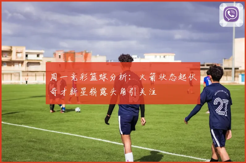 周一竞彩篮球分析：火箭状态起伏奇才新星崭露头角引关注