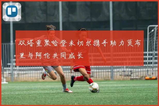 双塔重聚哈登米切尔携手助力莫布里与阿伦共同成长