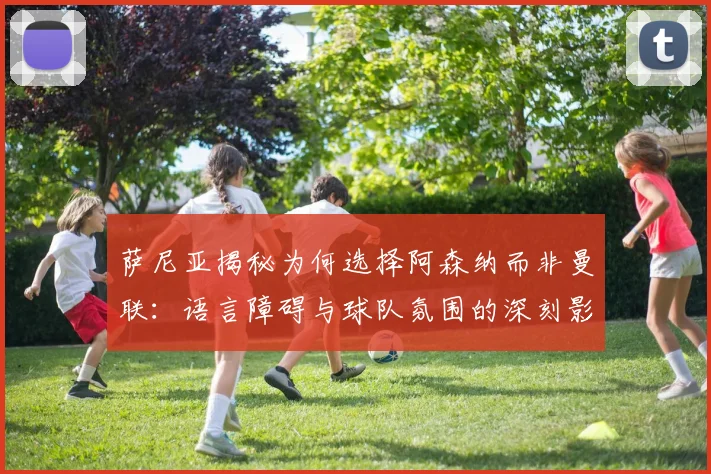 萨尼亚揭秘为何选择阿森纳而非曼联：语言障碍与球队氛围的深刻影响