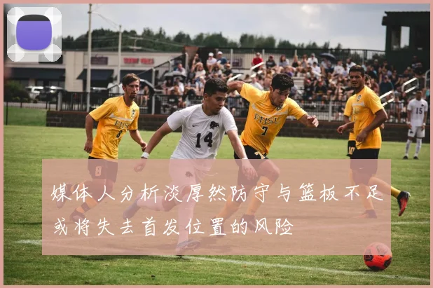 媒体人分析淡厚然防守与篮板不足或将失去首发位置的风险