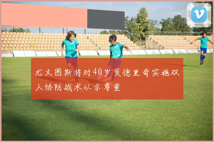 尤文图斯将对40岁莫德里奇实施双人协防战术以示尊重