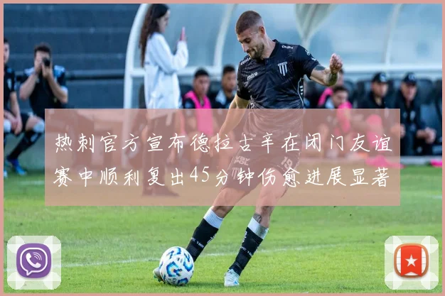 热刺官方宣布德拉古辛在闭门友谊赛中顺利复出45分钟伤愈进展显著
