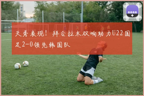 天秀表现！拜合拉木双响助力U22国足2-0领先韩国队