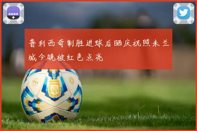 普利西奇制胜进球后晒庆祝照米兰城今晚被红色点亮