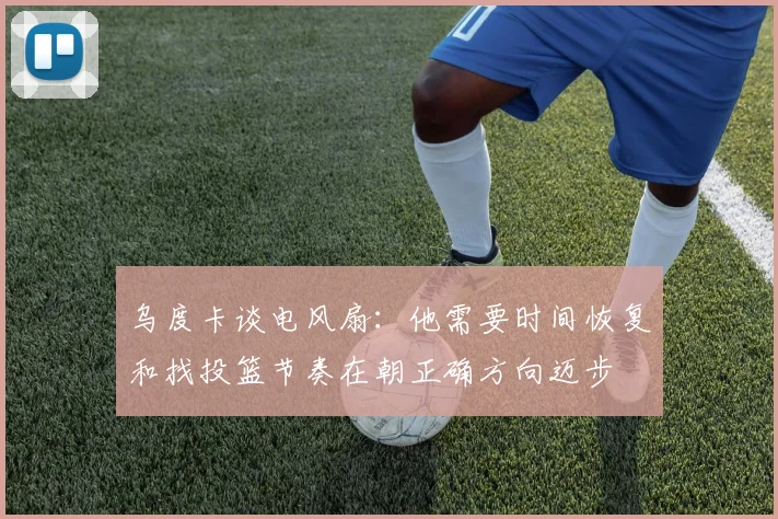 乌度卡谈电风扇：他需要时间恢复和找投篮节奏在朝正确方向迈步