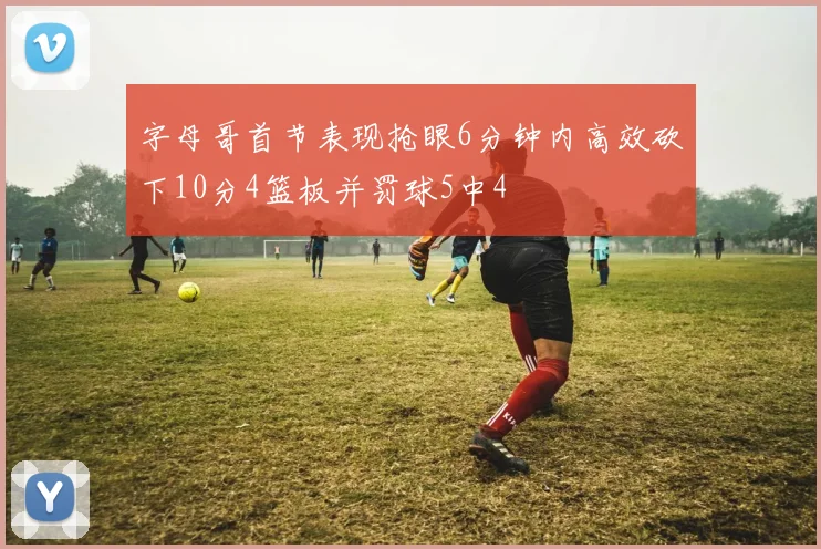 字母哥首节表现抢眼6分钟内高效砍下10分4篮板并罚球5中4