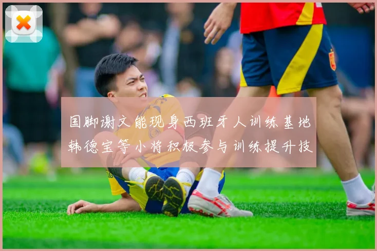 国脚谢文能现身西班牙人训练基地韩德宝等小将积极参与训练提升技艺