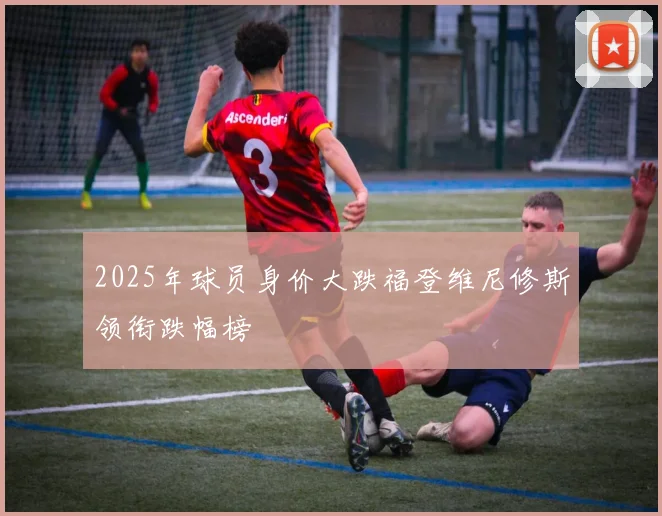 2025年球员身价大跌福登维尼修斯领衔跌幅榜