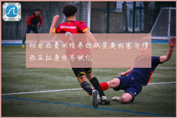切尔西青训培养的双星奥利塞与穆西亚拉身价齐破亿