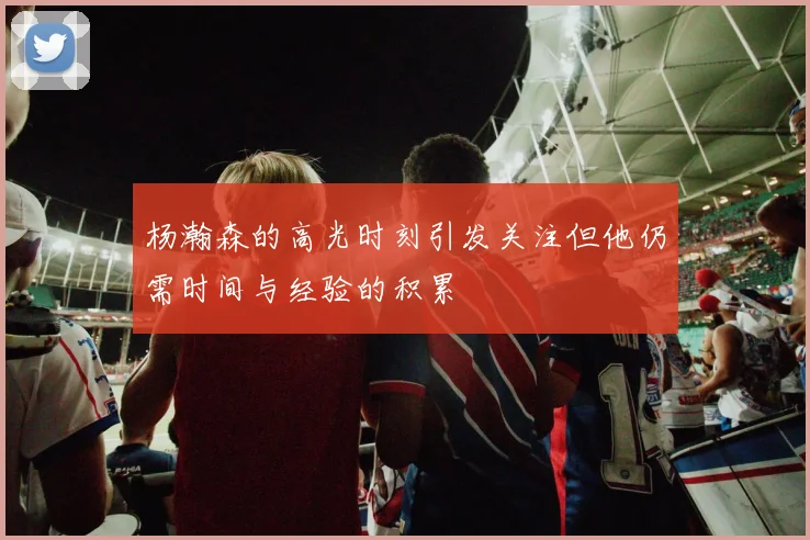 杨瀚森的高光时刻引发关注但他仍需时间与经验的积累