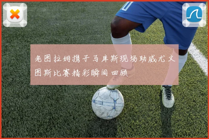 老图拉姆携子马库斯现场助威尤文图斯比赛精彩瞬间回顾