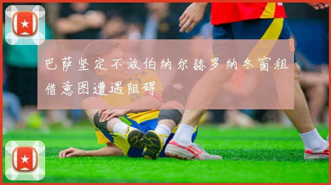 巴萨坚定不放伯纳尔赫罗纳冬窗租借意图遭遇阻碍