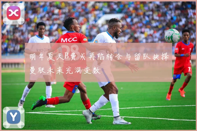 明年夏天B费或再陷转会与留队抉择曼联未来充满变数