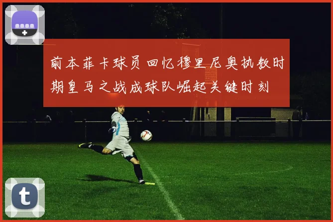 前本菲卡球员回忆穆里尼奥执教时期皇马之战成球队崛起关键时刻