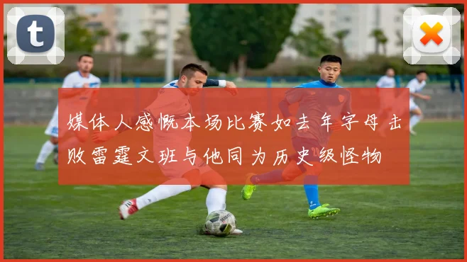 媒体人感慨本场比赛如去年字母击败雷霆文班与他同为历史级怪物