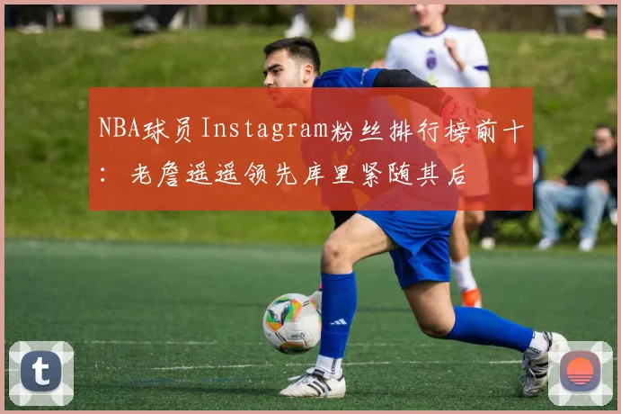 NBA球员Instagram粉丝排行榜前十：老詹遥遥领先库里紧随其后