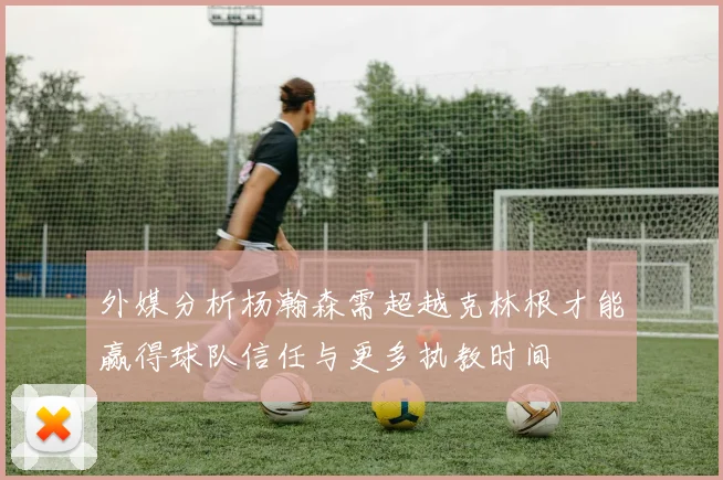 外媒分析杨瀚森需超越克林根才能赢得球队信任与更多执教时间