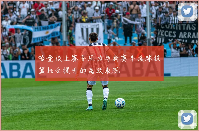 哈登谈上赛季压力与新赛季接球投篮机会提升的高效表现