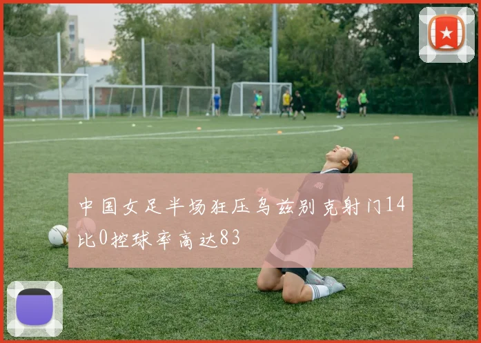 中国女足半场狂压乌兹别克射门14比0控球率高达83